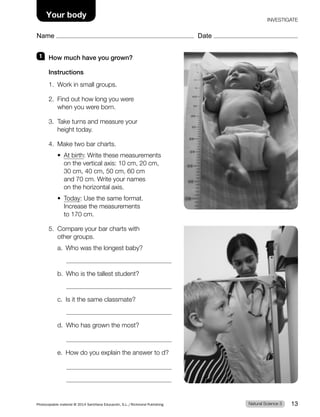 1 How much have you grown?
Instructions
1. Work in small groups.
2. Find out how long you were
when you were born.
3. Take turns and measure your
height today.
4. Make two bar charts.
t 
At birth: Write these measurements
on the vertical axis: 10 cm, 20 cm,
30 cm, 40 cm, 50 cm, 60 cm
and 70 cm. Write your names
on the horizontal axis.
t 
Today: Use the same format.
Increase the measurements
to 170 cm.
5. Compare your bar charts with
other groups.
a. Who was the longest baby?
b. Who is the tallest student?
c. Is it the same classmate?
d. Who has grown the most?
e. How do you explain the answer to d?
Natural Science 3
Photocopiable material © 2014 Santillana Educación, S.L./Richmond Publishing 13
Name Date
Your body INVESTIGATE
 