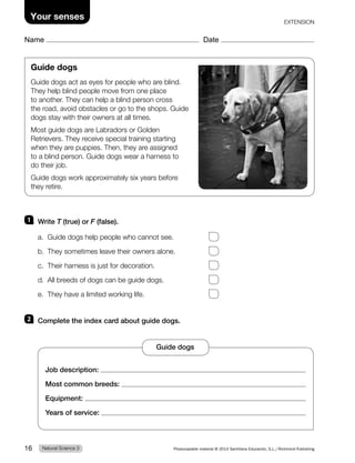 Name Date
Your senses EXTENSION
Guide dogs
Guide dogs act as eyes for people who are blind.
They help blind people move from one place
to another. They can help a blind person cross
the road, avoid obstacles or go to the shops. Guide
dogs stay with their owners at all times.
Most guide dogs are Labradors or Golden
Retrievers. They receive special training starting
when they are puppies. Then, they are assigned
to a blind person. Guide dogs wear a harness to
do their job.
Guide dogs work approximately six years before
they retire.
1 Write T (true) or F (false).
a. Guide dogs help people who cannot see.
b. They sometimes leave their owners alone.
c. Their harness is just for decoration.
d. All breeds of dogs can be guide dogs.
e. They have a limited working life.
2 Complete the index card about guide dogs.
Job description:
Most common breeds:
Equipment:
Years of service:
Guide dogs
Natural Science 3
16 Photocopiable material © 2014 Santillana Educación, S.L./Richmond Publishing
 