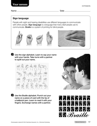 Name Date
Your senses EXTENSION
Sign language
People with sight and hearing disabilities use different languages to communicate
with other people. Sign language is a language that many deaf people use to
communicate. Braille is a system of printing for blind people.
1 Use the sign alphabet. Learn to say your name
with your hands. Take turns with a partner
to spell out your name.
2 Use the Braille alphabet. Punch out your
name on a piece of card with the tip of
a ballpoint pen. Learn to read it with your
fingers. Exchange names with a partner.
Natural Science 3
Photocopiable material © 2014 Santillana Educación, S.L./Richmond Publishing 17
 