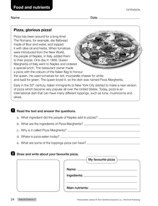 Name Date
Food and nutrients
Pizza, glorious pizza!
Pizza has been around for a long time!
The Romans, for example, ate flatbread
made of flour and water, and topped
it with olive oil and herbs. When tomatoes
were introduced from the New World,
the people of Naples, in Italy, added them
to their pizzas. One day in 1889, Queen
Margherita of Italy went to Naples and ordered
a special lunch. The restaurant owner made
a pizza with the colours of the Italian flag to honour
the queen. He used tomatoes for red, mozzarella cheese for white
and basil for green. The queen loved it, so the dish was named Pizza Margherita.
Early in the 20th
century, Italian immigrants to New York City started to make a new version
of pizza which became very popular all over the United States. Today, pizza is an
international dish that can have many different toppings, such as tuna, mushrooms and
olives.
1 Read the text and answer the questions.
a. What ingredient did the people of Naples add to pizzas?
b. What are the ingredients of Pizza Margherita?
c. Why is it called Pizza Margherita?
d. Where is pizza eaten today?
e. What are some of the toppings pizza can have?
2 Draw and write about your favourite pizza.
Name:
Ingedients:
Main nutrients:
EXTENSION
My favourite pizza
Natural Science 3
24 Photocopiable material © 2014 Santillana Educación, S.L./Richmond Publishing
 
