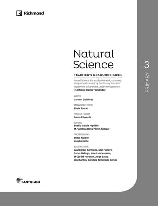Natural Science 3 is a collective work, conceived,
designed and created by the Primary Education
department at Santillana, under the supervision
of Antonio Brandi Fernández.
WRITER
Carmen Gutiérrez
MANAGING EDITOR
Sheila Tourle
PROJECT EDITOR
Geona Edwards
EDITORS
Beatriz García Hipólito
M.ª Antonia Oliva Pérez-Andújar
PROOFREADING
Sheila Klaiber
Vassilia Katte
ILLUSTRATIONS
Juan Carlos Carmona, Mar Ferrero,
Carlos Gallego, Jose Luis Navarro,
El Ojo del Huracán, Jorge Salas,
José Santos, Carolina Temprado Battad
Natural
Science
TEACHER’S RESOURCE BOOK
PRIMARY
 