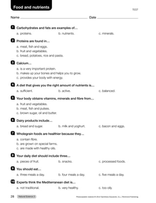 Name Date
Food and nutrients TEST
1 Carbohydrates and fats are examples of…
a. proteins. b. nutrients. c. minerals.
2 Proteins are found in…
a. meat, fish and eggs.
b. fruit and vegetables.
c. bread, potatoes, rice and pasta.
3 Calcium…
a. is a very important protein.
b. makes up your bones and helps you to grow.
c. provides your body with energy.
4 A diet that gives you the right amount of nutrients is…
a. sufficient. b. active. c. balanced.
5 Your body obtains vitamins, minerals and fibre from…
a. fruit and vegetables.
b. meat, fish and pulses.
c. brown sugar, oil and butter.
6 Dairy products include…
a. bread and sugar. b. milk and yoghurt. c. bacon and eggs.
7 Wholegrain foods are healthier because they…
a. contain fibre.
b. are grown on special farms.
c. are made with healthy oils.
8 Your daily diet should include three…
a. pieces of fruit. b. snacks. c. processed foods.
9 You should eat…
a. three meals a day. b. four meals a day. c. five meals a day.
10 Experts think the Mediterranean diet is…
a. not traditional. b. very healthy. c. too oily.
Natural Science 3
28 Photocopiable material © 2014 Santillana Educación, S.L./Richmond Publishing
 