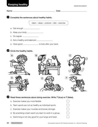 1 Complete the sentences about healthy habits.
clean – sleep – posture – diet – exercise
a. Get enough .
b. Keep your body .
c. Do regular .
d. Eat a healthy and balanced .
e. Have good to look after your back.
2 Circle the healthy habits.
3 Read these sentences about doing exercise. Write T (true) or F (false).
a. Exercise makes you more flexible.
b. Team sports are not as healthy as individual sports.
c. Exercise makes your muscles and bones stronger.
d. By practising a team sport you learn to work in a group.
e. Swimming is not very good for your lungs and heart.
A B C
D E F
Natural Science 3
30 Photocopiable material © 2014 Santillana Educación, S.L./Richmond Publishing
Name Date
Keeping healthy REINFORCEMENT
 
