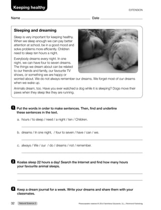 1 Put the words in order to make sentences. Then, find and underline
these sentences in the text.
a. hours / to sleep / need / a night / ten / Children.
b. dreams / In one night, / four to seven / have / can / we.
c. always / We / our / do / dreams / not / remember.
2 Koalas sleep 22 hours a day! Search the Internet and find how many hours
your favourite animal sleeps.
3 Keep a dream journal for a week. Write your dreams and share them with your
classmates.
Sleeping and dreaming
Sleep is very important for keeping healthy.
When we sleep enough we can pay better
attention at school, be in a good mood and
solve problems more efficiently. Children
need to sleep ten hours a night.
Everybody dreams every night. In one
night, we can have four to seven dreams.
The things we dream about can be related
to our friends and family, our favourite TV
shows, or something we are happy or
worried about. We do not always remember our dreams. We forget most of our dreams
when we wake up.
Animals dream, too. Have you ever watched a dog while it is sleeping? Dogs move their
paws when they sleep like they are running.
Natural Science 3
32 Photocopiable material © 2014 Santillana Educación, S.L./Richmond Publishing
Keeping healthy
Name Date
EXTENSION
 