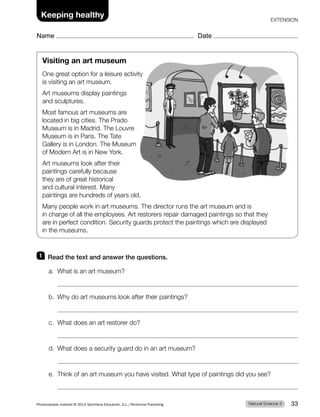 Visiting an art museum
One great option for a leisure activity
is visiting an art museum.
Art museums display paintings
and sculptures.
Most famous art museums are
located in big cities. The Prado
Museum is in Madrid. The Louvre
Museum is in Paris. The Tate
Gallery is in London. The Museum
of Modern Art is in New York.
Art museums look after their
paintings carefully because
they are of great historical
and cultural interest. Many
paintings are hundreds of years old.
Many people work in art museums. The director runs the art museum and is
in charge of all the employees. Art restorers repair damaged paintings so that they
are in perfect condition. Security guards protect the paintings which are displayed
in the museums.
1 Read the text and answer the questions.
a. What is an art museum?
b. Why do art museums look after their paintings?
c. What does an art restorer do?
d. What does a security guard do in an art museum?
e. Think of an art museum you have visited. What type of paintings did you see?
Natural Science 3
Photocopiable material © 2014 Santillana Educación, S.L./Richmond Publishing 33
Keeping healthy
Name Date
EXTENSION
 