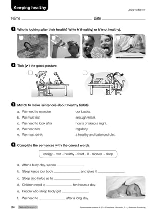 1 Who is looking after their health? Write H (healthy) or N (not healthy).
2 Tick (✔) the good posture.
3 Match to make sentences about healthy habits.
a. We need to exercise our backs.
b. We must eat enough water.
c. We need to look after hours of sleep a night.
d. We need ten regularly.
e. We must drink a healthy and balanced diet.
4 Complete the sentences with the correct words.
energy – rest – healthy – tired – ill – recover – sleep
a. After a busy day, we feel .
b. Sleep keeps our body and gives it .
c. Sleep also helps us to .
d. Children need to ten hours a day.
e. People who sleep badly get .
f. We need to after a long day.
Natural Science 3
34 Photocopiable material © 2014 Santillana Educación, S.L./Richmond Publishing
Name Date
Keeping healthy ASSESSMENT
 