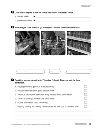 5 Give two examples of natural foods and two of processed foods.
a. natural foods ▶
b. processed foods ▶
6 What stages does the food go through? Complete the words and match.
f i s p
7 Read the sentences and write T (true) or F (false). Then, correct the false
sentences.
a. Playing electronic games is a leisure activity.
b. Physical exercise is not good for your heart.
c. You must brush your teeth after every meal to avoid tooth decay.
d. You must wash your hands only once a day.
e. Pulses and cereals need preserving.
f. Heating, cooling and adding preservatives are methods to preserve food.
A B C
Natural Science 3
Photocopiable material © 2014 Santillana Educación, S.L./Richmond Publishing 35
ASSESSMENT
 