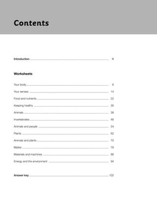 Introduction ...................................................................................................... III
Worksheets
Your body........................................................................................................... 6
Your senses ....................................................................................................... 14
Food and nutrients ............................................................................................. 22
Keeping healthy ................................................................................................. 30
Animals .............................................................................................................. 38
Invertebrates ...................................................................................................... 46
Animals and people ........................................................................................... 54
Plants ................................................................................................................ 62
Animals and plants ............................................................................................. 70
Matter ................................................................................................................ 78
Materials and machines ..................................................................................... 86
Energy and the environment .............................................................................. 94
Answer key ....................................................................................................... 102
Nombre Fecha
Contents
 