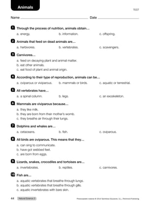 1 Through the process of nutrition, animals obtain…
a. energy. b. information. c. offspring.
2 Animals that feed on dead animals are…
a. herbivores. b. vertebrates. c. scavengers.
3 Carnivores…
a. feed on decaying plant and animal matter.
b. eat other animals.
c. eat food of plant and animal origin.
4 According to their type of reproduction, animals can be…
a. oviparous or viviparous. b. mammals or birds. c. aquatic or terrestrial.
5 All vertebrates have…
a. a spinal column. b. legs. c. an exoskeleton.
6 Mammals are viviparous because…
a. they like milk.
b. they are born from their mother’s womb.
c. they breathe air through their lungs.
7 Dolphins and whales are…
a. cetaceans. b. fish. c. oviparous.
8 All birds are oviparous. This means that they…
a. can sing to communicate.
b. have got webbed feet.
c. are born from eggs.
9 Lizards, snakes, crocodiles and tortoises are…
a. invertebrates. b. reptiles. c. carnivores.
10 Fish are…
a. aquatic vertebrates that breathe through lungs.
b. aquatic vertebrates that breathe through gills.
c. aquatic invertebrates with bare skin.
Natural Science 3
44 Photocopiable material © 2014 Santillana Educación, S.L./Richmond Publishing
Name Date
Animals TEST
 