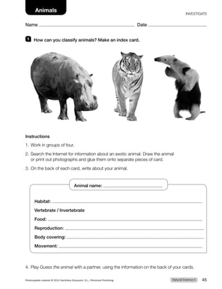 1 How can you classify animals? Make an index card.
Instructions
1. Work in groups of four.
2. Search the Internet for information about an exotic animal. Draw the animal
or print out photographs and glue them onto separate pieces of card.
3. On the back of each card, write about your animal.
4. Play Guess the animal with a partner, using the information on the back of your cards.
Habitat:
Vertebrate / Invertebrate
Food:
Reproduction:
Body covering:
Movement:
Animal name:
Natural Science 3
Photocopiable material © 2014 Santillana Educación, S.L./Richmond Publishing 45
Name Date
Animals
Name Date
INVESTIGATE
 