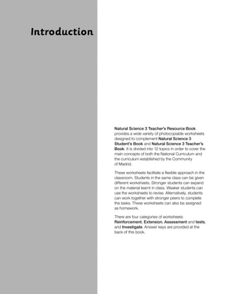 Introduction
Natural Science 3 Teacher’s Resource Book
provides a wide variety of photocopiable worksheets
designed to complement Natural Science 3
Student’s Book and Natural Science 3 Teacher’s
Book. It is divided into 12 topics in order to cover the
main concepts of both the National Curriculum and
the curriculum established by the Community
of Madrid.
These worksheets facilitate a flexible approach in the
classroom. Students in the same class can be given
different worksheets. Stronger students can expand
on the material learnt in class. Weaker students can
use the worksheets to revise. Alternatively, students
can work together with stronger peers to complete
the tasks. These worksheets can also be assigned
as homework.
There are four categories of worksheets:
Reinforcement, Extension, Assessment and tests,
and Investigate. Answer keys are provided at the
back of this book.
 