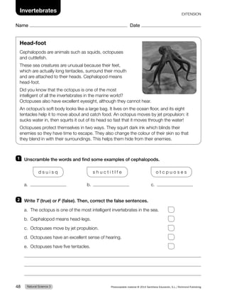 1 Unscramble the words and find some examples of cephalopods.
d s u i s q s h u c t i t l f e o t c p u o s e s
a. b. c.
2 Write T (true) or F (false). Then, correct the false sentences.
a. The octopus is one of the most intelligent invertebrates in the sea.
b. Cephalopod means head-legs.
c. Octopuses move by jet propulsion.
d. Octopuses have an excellent sense of hearing.
e. Octopuses have five tentacles.
Head-foot
Cephalopods are animals such as squids, octopuses
and cuttlefish.
These sea creatures are unusual because their feet,
which are actually long tentacles, surround their mouth
and are attached to their heads. Cephalopod means
head-foot.
Did you know that the octopus is one of the most
intelligent of all the invertebrates in the marine world?
Octopuses also have excellent eyesight, although they cannot hear.
An octopus’s soft body looks like a large bag. It lives on the ocean floor, and its eight
tentacles help it to move about and catch food. An octopus moves by jet propulsion: it
sucks water in, then squirts it out of its head so fast that it moves through the water!
Octopuses protect themselves in two ways. They squirt dark ink which blinds their
enemies so they have time to escape. They also change the colour of their skin so that
they blend in with their surroundings. This helps them hide from their enemies.
Natural Science 3
48 Photocopiable material © 2014 Santillana Educación, S.L./Richmond Publishing
Invertebrates
Name Date
EXTENSION
 