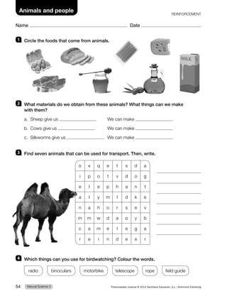 Name Date
Animals and people REINFORCEMENT
1 Circle the foods that come from animals.
2 What materials do we obtain from these animals? What things can we make
with them?
a. Sheep give us . We can make .
b. Cows give us . We can make .
c. Silkworms give us . We can make .
3 Find seven animals that can be used for transport. Then, write.
o x q e t s d a
i p o t v d o g
e l e p h a n t
a l y m l d k e
n a h o r s e v
m m w d a o y b
c a m e l e g a
r e i n d e e r
4 Which things can you use for birdwatching? Colour the words.
radio binoculars motorbike telescope rope field guide
Natural Science 3
54 Photocopiable material © 2014 Santillana Educación, S.L./Richmond Publishing
 
