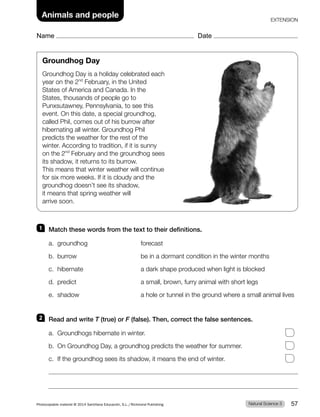 Name Date
Animals and people EXTENSION
Groundhog Day
Groundhog Day is a holiday celebrated each
year on the 2nd
February, in the United
States of America and Canada. In the
States, thousands of people go to
Punxsutawney, Pennsylvania, to see this
event. On this date, a special groundhog,
called Phil, comes out of his burrow after
hibernating all winter. Groundhog Phil
predicts the weather for the rest of the
winter. According to tradition, if it is sunny
on the 2nd
February and the groundhog sees
its shadow, it returns to its burrow.
This means that winter weather will continue
for six more weeks. If it is cloudy and the
groundhog doesn’t see its shadow,
it means that spring weather will
arrive soon.
1 Match these words from the text to their definitions.
a. groundhog forecast
b. burrow be in a dormant condition in the winter months
c. hibernate a dark shape produced when light is blocked
d. predict a small, brown, furry animal with short legs
e. shadow a hole or tunnel in the ground where a small animal lives
2 Read and write T (true) or F (false). Then, correct the false sentences.
a. Groundhogs hibernate in winter.
b. On Groundhog Day, a groundhog predicts the weather for summer.
c. If the groundhog sees its shadow, it means the end of winter.
Natural Science 3
Photocopiable material © 2014 Santillana Educación, S.L./Richmond Publishing 57
 