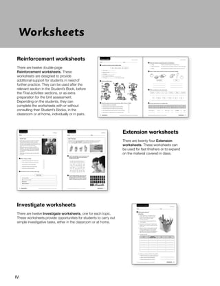 Worksheets
Reinforcement worksheets
There are twelve double-page
Reinforcement worksheets. These
worksheets are designed to provide
additional support for students in need of
further practice. They can be used after the
relevant section in the Student’s Book, before
the Final activities sections, or as extra
preparation for the Unit assessment.
Depending on the students, they can
complete the worksheets with or without
consulting their Student’s Books, in the
classroom or at home, individually or in pairs.
Name Date
Food and nutrients INVESTIGATE
1 Which foods contain fat?
Instructions
1. In pairs, select five or six different foods,
for example, an apple, chips, a banana,
biscuits, a carrot, bread or cheese.
Cut them into pieces.
2. Cut some brown wrapping paper into five
10 cm squares.
3. Rub a piece of each food on a square until
it leaves a mark. Label the squares and allow
them to dry.
4. When dry, hold the squares against the light.
If there is a greasy spot, the food contains
fat. Measure the diameter of each grease
spot with a ruler. The size of the grease spot
tells us how much fat there is in the food.
5. Complete the table.
food
diameter
of grease spot
fat no fat
6. Analyse your results and answer the questions.
a. Which food leaves the biggest grease spot?
b. Which is the food with the least fat?
c. Which is the food with the most fat?
Photocopiable material © 2014 Santillana Educación, S.L. / Richmond Publishing 29
Natural Science 3
1 Complete the sentences about healthy habits.
clean – sleep – posture – diet – exercise
a. Get enough .
b. Keep your body .
c. Do regular .
d. Eat a healthy and balanced .
e. Have good to look after your back.
2 Circle the healthy habits.
3 Read these sentences about doing exercise. Write T (true) or F (false).
a. Exercise makes you more flexible.
b. Team sports are not as healthy as individual sports.
c. Exercise makes your muscles and bones stronger.
d. By practising a team sport you learn to work in a group.
e. Swimming is not very good for your lungs and heart.
4 Match the methods of preserving foods to the definitions.
a. cooling It helps to eliminate organisms that spoil food.
b. adding preservatives You preserve food in the fridge or freezer to make it last longer.
c. heating Some substances are added to foods so they do not go off.
5 Which of these foods are fresh and which are processed? Classify.
fresh
processed
6 Write two sentences in the correct order.
hygiene Food is to prevent illness essential
a.
ill make Dirty food can you
b.
7 Use the code and find out a healthy habit.
t 5 A ≈ 5 C ∩ 5 D ∪ 5 E ∼ 5 F ♣ 5 G ◊ 5 H ⊃ 5 I ⊂ 5 L ★ 5 P
♦5 M ∧ 5 N ∨ 5 O ♠ 5 R ∅ 5 S ∗ 5 T ♥ 5 U ≅ 5 V ∴ 5 W ∆ 5 Y
≈◊⊃⊂∩♠∪∧ ∧∪∪∩ ∗∨ ∅⊂∪∪★ ∗∪∧ ◊∨♥♠∅ t ∩t∆
A B C
D E F
Natural Science 3
Natural Science 3
30 Photocopiable material © 2014 Santillana Educación, S.L./Richmond Publishing Photocopiable material © 2014 Santillana Educación, S.L./Richmond Publishing 31
Name Date
Keeping healthy REINFORCEMENT REINFORCEMENT
Name Date Name Date
Your senses Your senses EXTENSION
EXTENSION
Sign language
People with sight and hearing disabilities use different languages to communicate
with other people. Sign language is a language that many deaf people use to
communicate. Braille is a system of printing for blind people.
1 Use the sign alphabet. Learn to say your name
with your hands. Take turns with a partner
to spell out your name.
2 Use the Braille alphabet. Punch out your
name on a piece of card with the tip of
a ballpoint pen. Learn to read it with your
fingers. Exchange names with a partner.
Guide dogs
Guide dogs act as eyes for people who are blind.
They help blind people move from one place
to another. They can help a blind person cross
the road, avoid obstacles or go to the shops. Guide
dogs stay with their owners at all times.
Most guide dogs are Labradors or Golden
Retrievers. They receive special training starting
when they are puppies. Then, they are assigned
to a blind person. Guide dogs wear a harness to
do their job.
Guide dogs work approximately six years before
they retire.
1 Write T (true) or F (false).
a. Guide dogs help people who cannot see.
b. They sometimes leave their owners alone.
c. Their harness is just for decoration.
d. All breeds of dogs can be guide dogs.
e. They have a limited working life.
2 Complete the index card about guide dogs.
Job description:
Most common breeds:
Equipment:
Years of service:
Guide dogs
Photocopiable material © 2014 Santillana Educación, S.L. / Richmond Publishing Photocopiable material © 2014 Santillana Educación, S.L. / Richmond Publishing
16 17
Natural Science 3 Natural Science 3
Extension worksheets
There are twenty-four Extension
worksheets. These worksheets can
be used for fast finishers or to expand
on the material covered in class.
Investigate worksheets
There are twelve Investigate worksheets, one for each topic.
These worksheets provide opportunities for students to carry out
simple investigative tasks, either in the classroom or at home.
IV
 