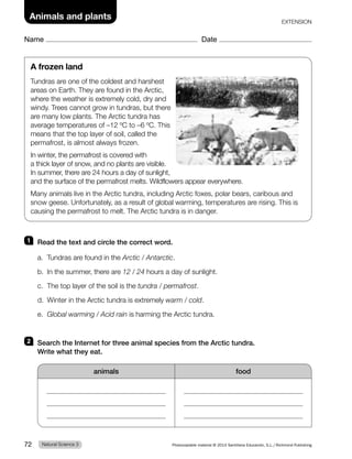 1 Read the text and circle the correct word.
a. Tundras are found in the Arctic / Antarctic.
b. In the summer, there are 12 / 24 hours a day of sunlight.
c. The top layer of the soil is the tundra / permafrost.
d. Winter in the Arctic tundra is extremely warm / cold.
e. Global warming / Acid rain is harming the Arctic tundra.
2 Search the Internet for three animal species from the Arctic tundra.
Write what they eat.
animals food
A frozen land
Tundras are one of the coldest and harshest
areas on Earth. They are found in the Arctic,
where the weather is extremely cold, dry and
windy. Trees cannot grow in tundras, but there
are many low plants. The Arctic tundra has
average temperatures of –12 ºC to –6 ºC. This
means that the top layer of soil, called the
permafrost, is almost always frozen.
In winter, the permafrost is covered with
a thick layer of snow, and no plants are visible.
In summer, there are 24 hours a day of sunlight,
and the surface of the permafrost melts. Wildflowers appear everywhere.
Many animals live in the Arctic tundra, including Arctic foxes, polar bears, caribous and
snow geese. Unfortunately, as a result of global warming, temperatures are rising. This is
causing the permafrost to melt. The Arctic tundra is in danger.
Natural Science 3
72 Photocopiable material © 2014 Santillana Educación, S.L./Richmond Publishing
Animals and plants
Name Date
EXTENSION
 