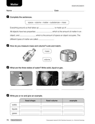REINFORCEMENT
Name Date
Matter
1 Complete the sentences.
space – volume – matter – substances – mass
Everything around us that takes up is made up of .
All objects have two properties: , which is the amount of matter in an
object, and , which is the amount of space an object occupies. The
different types of matter are called .
2 How do you measure mass and volume? Look and match.
mass
volume
3 What are the three states of water? Write solid, liquid or gas.
4 Write yes or no and give an example.
fixed shape fixed volume example
solids
liquids
gases
A B C
Natural Science 3
78 Photocopiable material © 2014 Santillana Educación, S.L./Richmond Publishing
 