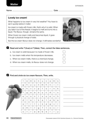 Name Date
Matter EXTENSION
Lovely ice cream!
What happens to ice cream in very hot weather? You have to
eat it quickly before it melts!
Ice cream is made with frozen milk, that’s why it is solid. When
you take it out of the freezer, it begins to melt and turns into a
liquid. The flavour, though, remains the same.
When frozen ice cream melts and becomes liquid, it goes
through a physical change of state.
But the ice cream flavour does not change. It still tastes wonderful!
1 Read and write T (true) or F (false). Then, correct the false sentences.
a. Ice cream is solid because it is made of frozen milk.
b. Ice cream melts when the temperature decreases.
c. When ice cream melts, there is a chemical change.
d. When ice cream melts, its flavour does not change.
2 Find and circle six ice cream flavours. Then, write.
l e m o n u c a m s
g h y u n m h n i l
k h v v p t o r n k
f g a a o y c d t c
e s s n l x o e n h
d l e i k a l a b e
a f r l j s a g v r
e m l l g f t o c r
s t r a w b e r r y
Natural Science 3
80 Photocopiable material © 2014 Santillana Educación, S.L./Richmond Publishing
 