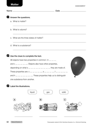 Name Date
Matter ASSESSMENT
1 Answer the questions.
a. What is matter?
b. What is volume?
c. What are the three states of matter?
d. What is a substance?
2 Use the clues to complete the text.
All objects have two properties in common: m
and v . Objects also have other properties,
depending on what s they are made of.
These properties are: c , s , l
and h . These properties help us to distinguish
one substance from another.
3 Label the illustrations.
liquid gas solid
A B C
Natural Science 3
82 Photocopiable material © 2014 Santillana Educación, S.L./Richmond Publishing
 