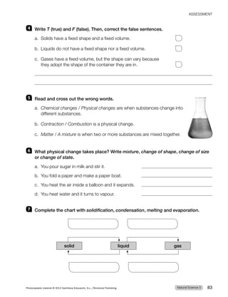 ASSESSMENT
4 Write T (true) and F (false). Then, correct the false sentences.
a. Solids have a fixed shape and a fixed volume.
b. Liquids do not have a fixed shape nor a fixed volume.
c. Gases have a fixed volume, but the shape can vary because
they adopt the shape of the container they are in.
5 Read and cross out the wrong words.
a. Chemical changes / Physical changes are when substances change into
different substances.
b. Contraction / Combustion is a physical change.
c. Matter / A mixture is when two or more substances are mixed together.
6 What physical change takes place? Write mixture, change of shape, change of size
or change of state.
a. You pour sugar in milk and stir it.
b. You fold a paper and make a paper boat.
c. You heat the air inside a balloon and it expands.
d. You heat water and it turns to vapour.
7 Complete the chart with solidification, condensation, melting and evaporation.
solid liquid gas
Natural Science 3
Photocopiable material © 2014 Santillana Educación, S.L./Richmond Publishing 83
 