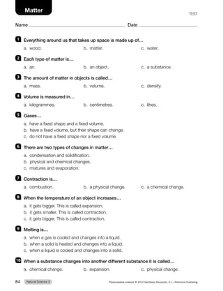 Name Date
Matter TEST
1 Everything around us that takes up space is made up of…
a. wood. b. matter. c. water.
2 Each type of matter is…
a. air. b. an object. c. a substance.
3 The amount of matter in objects is called…
a. mass. b. volume. c. density.
4 Volume is measured in…
a. kilogrammes. b. centimetres. c. litres.
5 Gases…
a. have a fixed shape and a fixed volume.
b. have a fixed volume, but their shape can change.
c. do not have a fixed shape nor a fixed volume.
6 There are two types of changes in matter…
a. condensation and solidification.
b. physical and chemical changes.
c. mixtures and evaporation.
7 Contraction is…
a. combustion. b. a physical change. c. a chemical change.
8 When the temperature of an object increases…
a. it gets bigger. This is called expansion.
b. it gets smaller. This is called contraction.
c. it gets bigger. This is called contraction.
9 Melting is…
a. when a gas is cooled and changes into a liquid.
b. when a solid is heated and changes into a liquid.
c. when a liquid is cooled and changes into a solid.
10 When a substance changes into another different substance it is called…
a. chemical change. b. expansion. c. physical change.
Natural Science 3
84 Photocopiable material © 2014 Santillana Educación, S.L./Richmond Publishing
 
