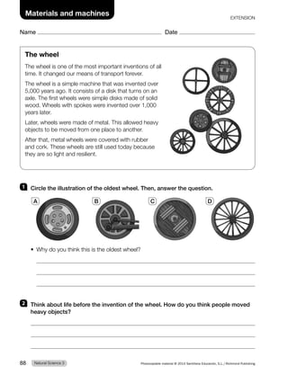 Name Date
Materials and machines EXTENSION
The wheel
The wheel is one of the most important inventions of all
time. It changed our means of transport forever.
The wheel is a simple machine that was invented over
5,000 years ago. It consists of a disk that turns on an
axle. The first wheels were simple disks made of solid
wood. Wheels with spokes were invented over 1,000
years later.
Later, wheels were made of metal. This allowed heavy
objects to be moved from one place to another.
After that, metal wheels were covered with rubber
and cork. These wheels are still used today because
they are so light and resilient.
1 Circle the illustration of the oldest wheel. Then, answer the question.
t 8IZEPZPVUIJOLUIJTJTUIFPMEFTUXIFFM
2 Think about life before the invention of the wheel. How do you think people moved
heavy objects?
A B C D
Natural Science 3
88 Photocopiable material © 2014 Santillana Educación, S.L./Richmond Publishing
 