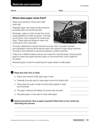 Name Date
EXTENSION
Where does paper come from?
Paper was invented in China over 2,000
years ago.
Originally, paper was made of pulp produced
by boiling cloth and old fishing nets!
Nowadays, paper is made of pulp from wood.
Large plantations of trees are grown. The trees
are cut down, then chopped into small wood
chips. These chips are soaked in water and
chemicals to form wood pulp.
The pulp is bleached to remove tree bark and sap. Next, the pulp is drained
and squeezed to remove all the excess water, then placed in huge drying machines.
The pulp is then attached to spools and placed in cutting machines.
Today, lots of different paper products are made from recycled paper. Using recycled
paper to make new paper has less impact on the environment, and is better for
the planet.
Recycled paper is used for everything from paper plates to toilet paper!
1 Read and write True or False.
a. Paper was invented 2,000 years ago in India.
b. Originally, the pulp used to make paper came from boiled cloth.
c. These days the pulp is made of wood chips soaked in water
and chemicals.
d. The pulp is cleaned with bleach to remove sap and bark.
e. Recycled paper is only used to make toilet paper.
2 Search the Internet. How is paper recycled? Write three or four sentences
describing the process.
Materials and machines
Natural Science 3
Photocopiable material © 2014 Santillana Educación, S.L./Richmond Publishing 89
 