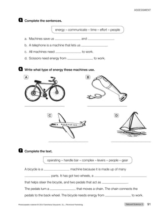 ASSESSMENT
5 Complete the sentences.
energy – communicate – time – effort – people
a. Machines save us and .
b. A telephone is a machine that lets us .
c. All machines need to work.
d. Scissors need energy from to work.
6 Write what type of energy these machines use.
7 Complete the text.
operating – handle bar – complex – levers – people – gear
A bicycle is a machine because it is made up of many
parts. It has got two wheels, a
that helps steer the bicycle, and two pedals that act as .
The pedals turn a that moves a chain. The chain connects the
pedals to the back wheel. The bicycle needs energy from to work.
A B
C D
Natural Science 3
Photocopiable material © 2014 Santillana Educación, S.L./Richmond Publishing 91
 