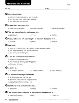 Name Date
Materials and machines TEST
1 Natural materials…
a. come from animals, plants and minerals.
b. are manufactured from other materials.
c. are very hard and resistant.
2 Paper, glass and plastic are…
a. man-made materials. b. natural materials. c. chemical materials.
3 The raw material used to make paper is…
a. petroleum. b. wood. c. leather.
4 Wool, leather and silk are examples of materials that come from…
a. animals. b. plants. c. minerals.
5 Machines…
a. help us to save time and energy and make our work easier.
b. are objects that we can see in museums.
c. are only used for transport.
6 A car is a complex machine because…
a. it needs petrol to function.
b. it is made up of many operating parts.
c. it is used to travel.
7 A pulley is…
a. a complex machine. b. a simple machine. c. not a machine.
8 An inclined plane might be used to…
a. enter a building in a wheelchair.
b. transport products over long distances.
c. apply force when cracking a nut.
9 In order to work, all machines need…
a. electricity. b. energy. c. a motor.
10 The printing press, the plane or the watermill are examples of…
a. means of transport. b. gears. c. inventions.
Natural Science 3
92 Photocopiable material © 2014 Santillana Educación, S.L./Richmond Publishing
 