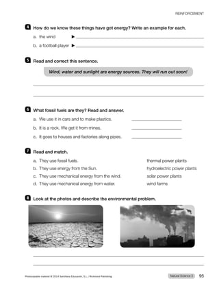 REINFORCEMENT
4 How do we know these things have got energy? Write an example for each.
a. the wind
b. a football player
5 Read and correct this sentence.
Wind, water and sunlight are energy sources. They will run out soon!
6 What fossil fuels are they? Read and answer.
a. We use it in cars and to make plastics.
b. It is a rock. We get it from mines.
c. It goes to houses and factories along pipes.
7 Read and match.
a. They use fossil fuels. thermal power plants
b. They use energy from the Sun. hydroelectric power plants
c. They use mechanical energy from the wind. solar power plants
d. They use mechanical energy from water. wind farms
8 Look at the photos and describe the environmental problem.
Natural Science 3
Photocopiable material © 2014 Santillana Educación, S.L./Richmond Publishing 95
 