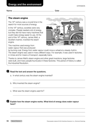 Name Date
Energy and the environment
EXTENSION
1 Read the text and answer the questions.
a. In what century was the steam engine invented?
b. Who invented the steam engine?
c. What was the steam engine used for?
2 Explain how the steam engine works. What kind of energy does water vapour
have?
The steam engine
The 18th
century was a crucial time in the
search for more sources of energy.
In the 18th
century, societies were very
complex. People needed a lot of energy,
but they did not have many machines that
could make energy easier to use. At the
end of the 18th
century, James Watt, a
Scottish inventor, invented the steam
engine.
This machine used energy from
water vapour that was produced
by burning coal. Energy from water vapour could move a wheel at a steady rhythm.
The steam engine was used in many different ways. For example, it was used in factories,
in mines and for means of transport, especially trains.
Thanks to James Watt’s steam engine and other great inventions, large factories
were built, and many people found jobs in these factories. This period of history is called
the Industrial Revolution.
Natural Science 3
96 Photocopiable material © 2014 Santillana Educación, S.L./Richmond Publishing
 