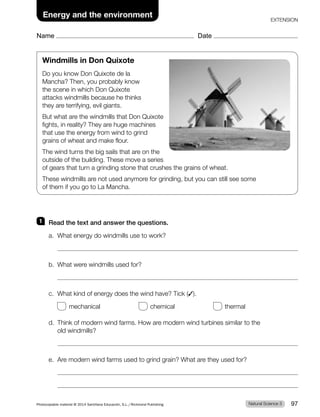 Name Date
Energy and the environment
EXTENSION
1 Read the text and answer the questions.
a. What energy do windmills use to work?
b. What were windmills used for?
c. What kind of energy does the wind have? Tick (✓).
mechanical chemical thermal
d. Think of modern wind farms. How are modern wind turbines similar to the
old windmills?
e. Are modern wind farms used to grind grain? What are they used for?
Windmills in Don Quixote
Do you know Don Quixote de la
Mancha? Then, you probably know
the scene in which Don Quixote
attacks windmills because he thinks
they are terrifying, evil giants.
But what are the windmills that Don Quixote
fights, in reality? They are huge machines
that use the energy from wind to grind
grains of wheat and make flour.
The wind turns the big sails that are on the
outside of the building. These move a series
of gears that turn a grinding stone that crushes the grains of wheat.
These windmills are not used anymore for grinding, but you can still see some
of them if you go to La Mancha.
Natural Science 3
Photocopiable material © 2014 Santillana Educación, S.L./Richmond Publishing 97
 