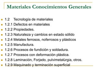 Materiales Conocimientos Generales
 1.2 Tecnología de materiales
 1.2.1 Defectos en materiales
 1.2.2 Propiedades.
 1.2.3 Naturaleza y cambios en estado sólido
 1.2.4 Metales ferrosos, noferrosos y plásticos
 1.2.5 Manufactura.
 1.2.6 Procesos de fundición y soldadura.
 1.2.7 Procesos con deformación plástica.
 1.2.8 Laminación, Forjado, pulvimetalúrgia, otros.
 1.2.9 Maquinado y terminación superficial
 
