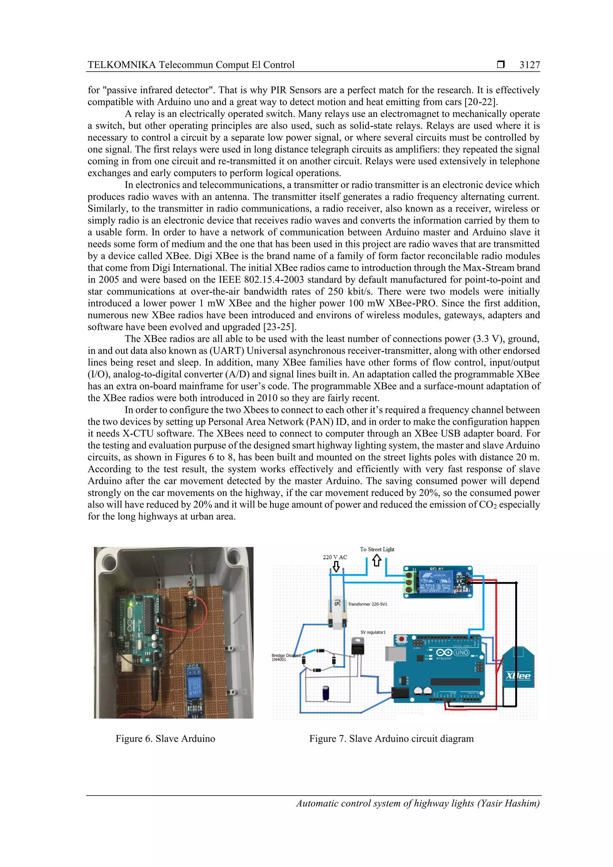 TELKOMNIKA Telecommun Comput El Control 
Automatic control system of highway lights (Yasir Hashim)
3127
for "passive infrared detector". That is why PIR Sensors are a perfect match for the research. It is effectively
compatible with Arduino uno and a great way to detect motion and heat emitting from cars [20-22].
A relay is an electrically operated switch. Many relays use an electromagnet to mechanically operate
a switch, but other operating principles are also used, such as solid-state relays. Relays are used where it is
necessary to control a circuit by a separate low power signal, or where several circuits must be controlled by
one signal. The first relays were used in long distance telegraph circuits as amplifiers: they repeated the signal
coming in from one circuit and re-transmitted it on another circuit. Relays were used extensively in telephone
exchanges and early computers to perform logical operations.
In electronics and telecommunications, a transmitter or radio transmitter is an electronic device which
produces radio waves with an antenna. The transmitter itself generates a radio frequency alternating current.
Similarly, to the transmitter in radio communications, a radio receiver, also known as a receiver, wireless or
simply radio is an electronic device that receives radio waves and converts the information carried by them to
a usable form. In order to have a network of communication between Arduino master and Arduino slave it
needs some form of medium and the one that has been used in this project are radio waves that are transmitted
by a device called XBee. Digi XBee is the brand name of a family of form factor reconcilable radio modules
that come from Digi International. The initial XBee radios came to introduction through the Max-Stream brand
in 2005 and were based on the IEEE 802.15.4-2003 standard by default manufactured for point-to-point and
star communications at over-the-air bandwidth rates of 250 kbit/s. There were two models were initially
introduced a lower power 1 mW XBee and the higher power 100 mW XBee-PRO. Since the first addition,
numerous new XBee radios have been introduced and environs of wireless modules, gateways, adapters and
software have been evolved and upgraded [23-25].
The XBee radios are all able to be used with the least number of connections power (3.3 V), ground,
in and out data also known as (UART) Universal asynchronous receiver-transmitter, along with other endorsed
lines being reset and sleep. In addition, many XBee families have other forms of flow control, input/output
(I/O), analog-to-digital converter (A/D) and signal lines built in. An adaptation called the programmable XBee
has an extra on-board mainframe for user’s code. The programmable XBee and a surface-mount adaptation of
the XBee radios were both introduced in 2010 so they are fairly recent.
In order to configure the two Xbees to connect to each other it’s required a frequency channel between
the two devices by setting up Personal Area Network (PAN) ID, and in order to make the configuration happen
it needs X-CTU software. The XBees need to connect to computer through an XBee USB adapter board. For
the testing and evaluation purpuse of the designed smart highway lighting system, the master and slave Arduino
circuits, as shown in Figures 6 to 8, has been built and mounted on the street lights poles with distance 20 m.
According to the test result, the system works effectively and efficiently with very fast response of slave
Arduino after the car movement detected by the master Arduino. The saving consumed power will depend
strongly on the car movements on the highway, if the car movement reduced by 20%, so the consumed power
also will have reduced by 20% and it will be huge amount of power and reduced the emission of CO2 especially
for the long highways at urban area.
Figure 6. Slave Arduino Figure 7. Slave Arduino circuit diagram
 