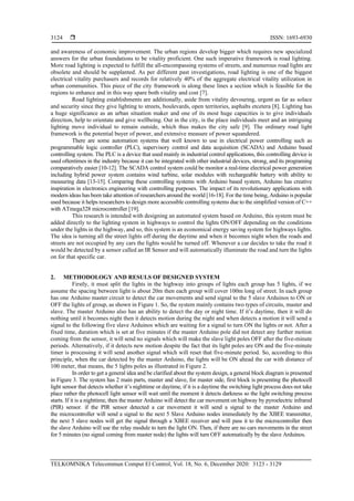  ISSN: 1693-6930
TELKOMNIKA Telecommun Comput El Control, Vol. 18, No. 6, December 2020: 3123 - 3129
3124
and awareness of economic improvement. The urban regions develop bigger which requires new specialized
answers for the urban foundations to be vitality proficient. One such imperative framework is road lighting.
More road lighting is expected to fulfill the all-encompassing systems of streets, and numerous road lights are
obsolete and should be supplanted. As per different past investigations, road lighting is one of the biggest
electrical vitality purchasers and records for relatively 40% of the aggregate electrical vitality utilization in
urban communities. This piece of the city framework is along these lines a section which is feasible for the
regions to enhance and in this way spare both vitality and cost [7].
Road lighting establishments are additionally, aside from vitality devouring, urgent as far as solace
and security since they give lighting to streets, boulevards, open territories, asphalts etcetera [8]. Lighting has
a huge significance as an urban situation maker and one of its most huge capacities is to give individuals
direction, help to orientate and give wellbeing. Out in the city, is the place individuals meet and an intriguing
lighting move individual to remain outside, which thus makes the city safe [9]. The ordinary road light
framework is the potential buyer of power, and extensive measure of power squandered.
There are some automation systems that well known to use in electrical power controlling such as
programmable logic controller (PLC), supervisory control and data acquisition (SCADA) and Arduino based
controlling system. The PLC is a device that used mainly in industrial control applications, this controlling device is
used oftentimes in the industry because it can be integrated with other industrial devices, strong, and its programing
comparatively easier [10-12]. The SCADA control system could be monitor a real-time electrical power generation
including hybrid power system contains wind turbine, solar modules with rechargeable battery with ability to
measuring data [13-15]. Comparing these controlling systems with Arduino based system, Arduino has creative
inspiration in electronics engineering with controlling purposes. The impact of its revolutionary applications with
modern ideas has been take attention of researchers around the world [16-18]. For the time being, Arduino is popular
used because it helps researchers to design more accessible controlling systems due to the simplified version of C++
with ATmega328 microcontroller [19].
This research is intended with designing an automated system based on Arduino, this system must be
added directly to the lighting system in highways to control the lights ON/OFF depending on the conditions
under the lights in the highway, and so, this system is an economical energy saving system for highways lights.
The idea is turning all the street lights off during the daytime and when it becomes night when the roads and
streets are not occupied by any cars the lights would be turned off. Whenever a car decides to take the road it
would be detected by a sensor called an IR Sensor and will automatically illuminate the road and turn the lights
on for that specific car.
2. METHODOLOGY AND RESULS OF DESIGNED SYSTEM
Firstly, it must split the lights in the highway into groups of lights each group has 5 lights, if we
assume the spacing between light is about 20m then each group will cover 100m long of street. In each group
has one Arduino master circuit to detect the car movements and send signal to the 5 slave Arduinos to ON or
OFF the lights of group, as shown in Figure 1. So, the system mainly contains two types of circuits, master and
slave. The master Arduino also has an ability to detect the day or night time. If it’s daytime, then it will do
nothing until it becomes night then it detects motion during the night and when detects a motion it will send a
signal to the following five slave Arduinos which are waiting for a signal to turn ON the lights or not. After a
fixed time, duration which is set at five minutes if the master Arduino pole did not detect any further motion
coming from the sensor, it will send no signals which will make the slave light poles OFF after the five-minute
periods. Alternatively, if it detects new motion despite the fact that its light poles are ON and the five-minute
timer is processing it will send another signal which will reset that five-minute period. So, according to this
principle, when the car detected by the master Arduino, the lights will be ON ahead the car with distance of
100 meter, that means, the 5 lights poles as illustrated in Figure 2.
In order to get a general idea and be clarified about the system design, a general block diagram is presented
in Figure 3. The system has 2 main parts, master and slave, for master side, first block is presenting the photocell
light sensor that detects whether it’s nighttime or daytime, if it is a daytime the switching light process does not take
place rather the photocell light sensor will wait until the moment it detects darkness so the light switching process
starts. If it is a nighttime, then the master Arduino will detect the car movement on highway by pyroelectric infrared
(PIR) sensor. if the PIR sensor detected a car movement it will send a signal to the master Arduino and
the microcontroller will send a signal to the next 5 Slave Arduino nodes immediately by the XBEE transmitter,
the next 5 slave nodes will get the signal through a XBEE receiver and will pass it to the microcontroller then
the slave Arduino will use the relay module to turn the light ON. Then, if there are no cars movements in the street
for 5 minutes (no signal coming from master node) the lights will turn OFF automatically by the slave Arduinos.
 