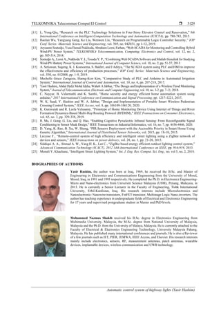 TELKOMNIKA Telecommun Comput El Control 
Automatic control system of highway lights (Yasir Hashim)
3129
[11] L. Yong-Qiu, “Research on the PLC Technology Solutions in Four-Story Elevator Control and Renovation,” 8th
International Conference on Intelligent Computation Technology and Automation (ICICTA), pp. 780-783, 2015.
[12] Haolan Wu, Yangyang Geng, Ke Liu, Wenwen Liu, “Research on Programmable Logic Controller Security,” IOP
Conf. Series: Materials Science and Engineering, vol. 569, no. 042031, pp 1-12, 2019.
[13] Aryuanto Soetedjo, Yusuf Ismail Nakhoda, AbrahamLomi, Farhan, “Web-SCADA forMonitoring and Controlling Hybrid
Wind-PV Power System,” TELKOMNIKA Telecommunication, Computing, Electronics and Control, vol. 12, no. 2,
pp. 305-314, 2014.
[14] Soetedjo A., Lomi A., Nakhoda Y. I.,Tosadu Y.P., “Combining Web SCADASoftware and Matlab-Simulink forStudying
Wind-PV-Battery Power Systems,” International Journal of Computer Science, vol. 10, no. 2, pp. 51-57, 2013
[15] A. Setiawan, Sugeng, K. I. Koesoema, S. Bakhri, and J Aditya, “The SCADA system using PLC and HMI to improve
the effectiveness and efficiency of production processes,” IOP Conf. Series: Materials Science and Engineering,
vol. 550, no. 012008, pp. 1-9, 2019.
[16] Mechelle Grace Zaragoza, Haeng-Kon Kim, “Comparative Study of PLC and Arduino in Automated Irrigation
System,” International Journal of Control and Automation, vol. 10, no. 6, pp. 207-218, 2017.
[17] Yasir Hashim, Abdul Hafiz Mohd Idzha, Waheb A Jabbar, “The Design and Implementation of a Wireless Flood Monitoring
System,” Journal of Telecommunication, Electronic and Computer Engineering, vol. 10, no. 3-2, pp. 7-11, 2018.
[18] C. Nayyar, B. Valarmathi and K. Santhi, "Home security and energy efficient home automation system using
arduino," 2017 International Conference on Communication and Signal Processing, pp. 1217-1221, 2017,
[19] W. K. Saad, Y. Hashim and W. A. Jabbar, "Design and Implementation of Portable Smart Wireless Pedestrian
Crossing Control System," IEEE Access, vol. 8, pp. 106109-106120, 2020.
[20] K. Guravaiah and R. Leela Velusamy, "Prototype of Home Monitoring Device Using Internet of Things and River
Formation Dynamics-Based Multi-Hop Routing Protocol (RFDHM)," IEEE Transactions on Consumer Electronics,
vol. 65, no. 3, pp. 329-338, 2019.
[21] R. Ma, J. Gong, G. Liu, and Q. Hao, “Enabling Cognitive Pyroelectric Infrared Sensing: From Reconfigurable Signal
Conditioning to Sensor Mask Design,” IEEE Transactions on Industrial Informatics, vol. 16, no. 7, pp. 4436-4446, 2020.
[22] D. Yang, K. Rao, B. Xu, W. Sheng, “PIR Sensors Deployment with the Accessible Priority in Smart Home Using
Genetic Algorithm,” International Journal of Distributed Sensor Networks, vol. 2015, pp. 1S-10, 2015.
[23] Leccese F., “Remote-control system of high efficiency and intelligent street lighting using a ZigBee network of
devices and sensors,” IEEE transactions on power delivery, vol. 28, no. 1, pp. 21-28, 2013.
[24] Siddiqui A. A., Ahmad A. W., Yang H. K., Lee C., “ZigBee based energy efficient outdoor lighting control system,”
Advanced Communication Technology (ICACT), 2012 14th International Conference on IEEE, pp. 916-919, 2013.
[25] Monali Y. Khachane, “Intelligent Street Lighting System,” Int. J. Eng. Res. Comput. Sci. Eng., no. vol 5, no. 2, 2018.
BIOGRAPHIES OF AUTHORS
Yasir Hashim, the author was born at Iraq, 1969, he received the B.Sc. and Master of
Engineering in Electronics and Communications Engineering from the University of Mosul,
Mosul, Iraq, in 1991 and 1995 respectively. He completed the Ph.D. in Electronics Engineering-
Micro and Nano-electronics from Universiti Science Malaysia (USM), Penang, Malaysia, in
2013. He is currently a Senior Lecturer in the Faculty of Engineering, Tishk International
University, Erbil-Kurdistan, Iraq. His research interests include Microelectronics and
Nanoelectronic: Nanowire transistors, FinFET transistor, Multistage Logic Nano-inverters. The
author has teaching experience in undergraduate fields of Electrical and Electronics Engineering
for 17 years and supervised postgraduate student in Master and PhD levels.
Mohammed Nazmus Shakib received his B.Sc. degree in Electronics Engineering from
Multimedia University, Malaysia, the M.Sc. degree from National University of Malaysia,
Malaysia and the Ph.D. from the University of Malaya, Malaysia. He is currently attached to the
Faculty of Electrical & Electronics Engineering Technology, University Malaysia Pahang,
Malaysia. He has published many international conferences and journals. He is also a Reviewer
of a few journals such as IET, PIER, JEMWA, IEEE Access, and Elsevier. His research interests
mainly include electronics, sensors, RF, measurement antennas, patch antennas, wearable
devices, implantable devices, wireless communication and UWB technology.
 