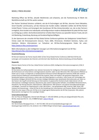 NEWS / PRESS RELEASE
Seite 2
Marketing Officer bei M-Files, aktuelle Markttrends und erläuterte, wie die Positionierung im Markt die
Marktführerschaft von M-Files weiter ausbaut.
Der Partner Strickland Solutions schilderte, wie die KI-Technologien von M-Files, darunter Smart Metadata,
Smart Classifier und Discovery, auf das Interesse der Kunden stoßen. Außerdem stellten die M-Files-Partner
United Planet / Intrexx und Convergent den brandneuen M-Files-Intrexx-Konnektor vor, der es den Partnern
ermöglicht, ihren Kunden eine individuelle und konfigurierbare moderne Weboberfläche für jeden M-Files-Vault
zur Verfügung zu stellen. Die Konferenzteilnehmer erhielten Best Practices aus speziellen Session-Tracks, die sich
mit Marketing, Entwicklung, Beratung und Kundenerfolg beschäftigten.
Zu den Sponsoren der virtuellen M-Files Global Partner Conference gehörten der Goldsponsor United Planet /
Intrexx sowie die Bronzesponsoren Ezescan, Team, Adlib, Chronoscan, Strickland Solutions, Fujitsu und
Hubshare. Weitere Informationen zur Teilnahme am M-Files-Partnerprogramm finden Sie unter:
https://www.m-files.com/en/partners
Mehr Informationen zu den intelligenten Lösungen zum Informationsmanagement von M-Files:
http://bit.ly/m-files-informationsmanagement
Zusammenfassung
M-Files kürt Gewinner der Partner Awards 2020. Auf der Virtual Global Partner Conference 2020 feiert M-Files die
Leistungen und Innovationen des Channels und informiert über Markttrends, Weiterentwicklung und Zukunftspläne.
Keywords
Channel, Award, Partner of the Year, Global Partner Conference 2020, Intelligentes Informationsmanagement, ECM, KI
Über M-Files
M-Files bietet eine Softwareplattform der nächsten Generation für intelligentes Informationsmanagement. Sie verbessert
die Performance von Unternehmen und Organisationen deutlich, indem sie den Menschen hilft, Informationen effektiver zu
finden und zu nutzen. Im Gegensatz zu herkömmlichen Enterprise-Content-Management-Systemen (ECM) oder anderen
Content-Services-Plattformen vereinheitlicht M-Files Systeme, Daten und Inhalte in der gesamten Organisation, ohne
bestehende Systeme und Prozesse zu stören oder eine Datenmigration zu erfordern. Unter Einsatz von Technologien der
Künstlichen Intelligenz (KI) bricht M-Files mit dem Intelligent Metadata Layer bestehende Informationssilos auf, indem es
den Nutzern den Zugriff und die Nutzung von Informationen im gewünschten Kontext erlaubt. Dabei können sich die
Informationen in beliebigen Systemen, Repositories oder anderen Datenquellen befinden, einschließlich Netzwerkordnern,
SharePoint, File-Sharing-Diensten, ECM-Systemen, CRM-Systemen, ERP-Systemen und anderen Geschäftsanwendungen
und Ablagen. Tausende von Organisationen in über 100 Ländern – wie beispielsweise NBC Universal, OMV, Rovio, SAS
Institute und thyssenkrupp – nutzen M-Files für die Verwaltung ihrer Informationen und Prozesse. Weitere Informationen
finden Sie unter www.m-files.com. M-Files ist ein eingetragenes Markenzeichen der M-Files Corporation. Alle anderen
Warenzeichen sind Eigentum ihrer jeweiligen Inhaber.
Unternehmenskontakt
Herr Jan Thijs van Wijngaarden, Channel Sales Manager, T. +49 2102 420616, jan.thijs.van.wijngaarden[at]m-files.com,
M-Files, Kaiserswerther Str. 115, D-40880 Ratingen, www.m-files.de
Pressekontakt
Herr Bernd Hoeck, Managing Partner, T. +49 7721 9461 220, bernd.hoeck[at]bloodsugarmagic.com
bloodsugarmagic GmbH & Co. KG, Gerberstr. 63, D-78050 Villingen-Schwenningen, www.bloodsugarmagic.com
 
