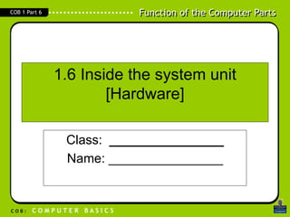 Function of the Computer Parts
C O B : C O M P U T E R B A S I C S
COB 1 Part 6
1.6 Inside the system unit
[Hardware]
Class: ________________
Name: ________________
 