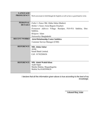 LANGUAGE
PROFICIENCY Well conversant in both Bengali & English as well as have a good hand to write.
PERSONAL
DETAILS
Father’s Name: Md. Abdus Sabur (Banker)
Mother’s Name: Ariza Begum (Teacher)
Permanent Address: Village: Rasulpur, P.O+P.S: Satkhira, Dist:
Satkhira.
Religion: Islam
Nationality: Bangladeshi
RECENT WORKS Airtel Relationship Center Satkhira
Customer Service Manager (CSM)
REFERENCE MD. Abdus Sabur
AGM,
Sonali Bank Limited.
Cell: 01762268636
REFERENCE MD. Abdul Wahid Khan
Audit Super
Matsho bhaban, Shegunbagicha
Mobile No:01685994638
I declare that all the information given above is true according to the best of my
knowledge.
_________________
Ashanul Huq Ashif
 