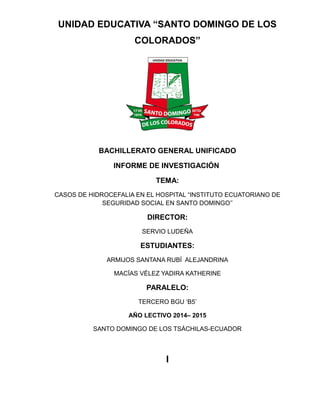 UNIDAD EDUCATIVA “SANTO DOMINGO DE LOS
COLORADOS”
BACHILLERATO GENERAL UNIFICADO
INFORME DE INVESTIGACIÓN
TEMA:
CASOS DE HIDROCEFALIA EN EL HOSPITAL “INSTITUTO ECUATORIANO DE
SEGURIDAD SOCIAL EN SANTO DOMINGO’’
DIRECTOR:
SERVIO LUDEÑA
ESTUDIANTES:
ARMIJOS SANTANA RUBÍ ALEJANDRINA
MACÍAS VÉLEZ YADIRA KATHERINE
PARALELO:
TERCERO BGU ‘B5’
AÑO LECTIVO 2014– 2015
SANTO DOMINGO DE LOS TSÁCHILAS-ECUADOR
I
 