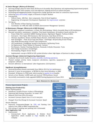 As Senior Manager (Motorcycle Division)
 Devising strategic plans for entire Paint, ED Process & Assembly Shop Operations and implementing improvement projects
 Aligning the teams with company vision and objectives, aligning resources to achieve the goals.
 Developing and engaging the people, bring positive change, generate new ideas for continuous improvement.
 Achieving Daily and monthly targets of Domestic & Export Markets
 Liaising with:
o Vehicle Frame, ABS Part, Auto components, Paint & Decal Suppliers
o Engineering & Component Development Department for improvement activities
 Serving as:
o Core Member of Plant Steering Committee
o Coordinator for TPM, ISO 14001 & OHSAS (Environment Management Systems)
As Maintenance Manager (Motorcycle & 3WH Division)
 Spearheaded equipment maintenance of Paint, ED, Electroplating, Vehicle Assembly Shop & LPG Installations
 Executed preventive maintenance schedules, Time based maintenance & Condition based activities for:
o France Make PLC controlled SAMES Painting Systems, High Speed Magnetic Turbines & Bells
o Conveyors - Econ Super, Belt Conveyors, Slat Conveyors, Gear Boxes & Drives
o Thermax Aquatherm Boilers, US Make Maxon Burners, Oertli Make Burners & Heating Ovens
o Heat Exchangers – Plate & Coil Type and Pumps - Centrifugal, Reciprocating & Gear Pumps
o Atlas Make Reciprocating & Screw Type Compressors
o LPG Installations, Firefighting Systems & Incinerators Jig Burning Ovens
o Air Replacement Plants, Exhaust & Pneumatic Systems
o Nut Runners, Number Punching Machines, Pneumatic & Hydro Pneumatic Tools
o Paint Sludge Incinerators & Centrifuges
o Electroplating Wagons & Gear Boxes.
o Implemented concept of RCM for LPG system & boilers where high degree of function & safety is essential.
Assistant Manager (Industrial Engineering Department)
 Conducted time & work studies for press, assembly, machining operations.
 Planned multiple activity charts, manpower calculations, capacities, equipment &
manpower utilization
 Ensured adherence to International Labor Organization (ILO Systems)
Significant Accomplishments:
 Received Excellence Award consistently from 2006 to 2012 for best performance.
 Received 1st prize for presentation at IMTMA for Best Asset Utilization in 2008
 Presented 45 Kaizens to TPM Guide which resulted in quality & cost benefits
 Served as Core Member in JIPM audit and received TPM Excellence Award
 Successfully nominated to study upgraded SAMES Painting Equipment at France 2014
K E Y P R O J E C T S H A N D L E D
Process Improvement Projects
Painting Lines Productivity:
Kaizen Implementation:
 Introduced Tectallis Process in place of Phosphating.
 Optimized Bell Painting Parameters for better DFT
 Reduced Pitch from 0.8 to 0.6 meters
 Increased Conveyor Speed from 1.5 to 2.4 mts/min
 Changed Oven Duct Design for Increased Conveyor Speed
Results Obtained:
 Improved Components/Hanger by 33% and Painting Line
capacity from 3000 to 8000 components/day
 Cost saving of instaling new painting line is eliminated.
Decal Application Cell:
 Implemented:
o Conveyorized Decal Application & Robotic Decal
Application which resulted in P,Q,C benefits to the
company
 