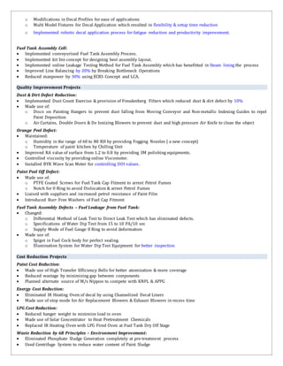 o Modifications in Decal Profiles for ease of applications
o Multi Model Fixtures for Decal Application which resulted in flexibility & setup time reduction
o Implemented robotic decal application process for fatigue reduction and productivity improvement.
Fuel Tank Assembly Cell:
 Implemented conveyorized Fuel Tank Assembly Process.
 Implemented kit bin concept for designing best assembly layout.
 Implemented online Leakage Testing Method for Fuel Tank Assembly which has benefitted in Steam lining the process
 Improved Line Balancing by 20% by Breaking Bottleneck Operations
 Reduced manpower by 30% using ECRS Concept and LCA.
Quality Improvement Projects
Dust & Dirt Defect Reduction:
 Implemented Dust Count Exercise & provision of Freudenberg Filters which reduced dust & dirt defect by 10%
 Made use of:
o Discs on Painting Hangers to prevent dust falling from Moving Conveyor and Non-metallic Indexing Guides to repel
Paint Deposition
o Air Curtains, Double Doors & De Ionizing Blowers to prevent dust and high pressure Air Knife to clean the object
Orange Peel Defect:
 Maintained:
o Humidity in the range of 60 to 80 RH by providing Fogging Nozzles ( a new concept)
o Temperature of paint kitchen by Chilling Unit
 Improved RA value of surface from 1.2 to 0.8 by providing 3M polishing equipments.
 Controlled viscosity by providing online Viscometer.
 Installed BYK Wave Scan Meter for controlling DOI values.
Paint Peel Off Defect:
 Made use of:
o PTFE Coated Screws for Fuel Tank Cap Fitment to arrest Petrol Fumes
o Notch for 0 Ring to avoid Dislocation & arrest Petrol Fumes
 Liaised with suppliers and increased petrol resistance of Paint Film
 Introduced Burr Free Washers of Fuel Cap Fitment
Fuel Tank Assembly Defects – Fuel Leakage from Fuel Tank:
 Changed:
o Differential Method of Leak Test to Direct Leak Test which has eliminated defects.
o Specifications of Water Dip Test from 15 to 10 PA/10 sec
o Supply Mode of Fuel Gauge 0 Ring to avoid deformation
 Made use of:
o Spigot in Fuel Cock body for perfect sealing.
o Illumination System for Water Dip Test Equipment for better inspection
Cost Reduction Projects
Paint Cost Reduction:
 Made use of High Transfer Efficiency Bells for better atomization & more coverage
 Reduced wastage by minimizing gap between components
 Planned alternate source of M/s Nippon to compete with KNPL & APPG
Energy Cost Reduction:
 Eliminated IR Heating Oven of decal by using Channelized Decal Liners
 Made use of stop mode for Air Replacement Blowers & Exhaust Blowers in recess time
LPG Cost Reduction:
 Reduced hanger weight to minimize load in oven
 Made use of Solar Concentrator to Heat Pretreatment Chemicals
 Replaced IR Heating Oven with LPG Fired Oven at Fuel Tank Dry Off Stage
Waste Reduction by 6R Principles – Environment Improvement:
 Eliminated Phosphate Sludge Generation completely at pre-treatment process
 Used Centrifuge System to reduce water content of Paint Sludge
 