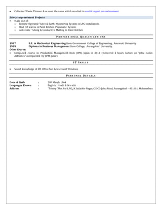  Collected Waste Thinner & re used the same which resulted in cost & impact on environment.
Safety Improvement Projects
 Made use of:
o Remote Operated Valve & Earth Monitoring System in LPG installations
o Shut Off Valves in Paint Kitchen Pneumatic System
o Anti-static Tubing & Conductive Matting in Paint Kitchen
P R O F E S S I O N A L Q U A L I F I C A T I O N S
1987 B.E. in Mechanical Engineering from Government College of Engineering, Amravati University
1989 Diploma in Business Management from College, Aurangabad University
Other Course:
 Completed course in Production Management from JIPM, Japan in 2011 (Delivered 2 hours lecture on “Jitzu Hozen
Activities” as requested by JIPM guide)
I T S K I L L S
 Sound knowledge of MS Office Suit & Microsoft Windows
P E R S O N A L D E T A I L S
Date of Birth : 28th March 1964
Languages Known : English, Hindi & Marathi
Address : “Trinity “Plot No 8, N2/A Sadashiv Nagar, CIDCO Jalna Road, Aurangabad – 431001, Maharashtra
 
