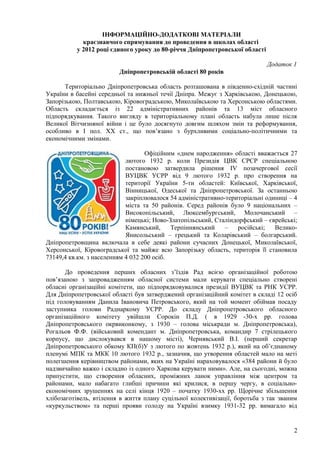 ІНФОРМАЦІЙНО-ДОДАТКОВІ МАТЕРІАЛИ
            краєзнавчого спрямування до проведення в школах області
          у 2012 році єдиного уроку до 80-річчя Дніпропетровської області

                                                                            Додаток 1
                         Дніпропетровській області 80 років

       Територіально Дніпропетровська область розташована в південно-східній частині
України в басейні середньої та нижньої течії Дніпра. Межує з Харківською, Донецькою,
Запорізькою, Полтавською, Кіровоградською, Миколаївською та Херсонською областями.
Область складається із 22 адміністративних районів та 13 міст обласного
підпорядкування. Такого вигляду в територіальному плані область набула лише після
Великої Вітчизняної війни і це було досягнуто довгим шляхом змін та реформування,
особливо в І пол. ХХ ст., що пов’язано з бурхливими соціально-політичними та
економічними змінами.

                                   Офіційним «днем народження» області вважається 27
                            лютого 1932 р. коли Президія ЦВК СРСР спеціальною
                            постановою затвердила рішення ІV позачергової сесії
                            ВУЦВК УСРР від 9 лютого 1932 р. про створення на
                            території України 5-ти областей: Київської, Харківської,
                            Вінницької, Одеської та Дніпропетровської. За останньою
                            закріплювалося 54 адміністративно-територіальні одиниці – 4
                            міста та 50 районів. Серед районів було 9 національних –
                            Високопільський, Люксембургський, Молочанський –
                            німецькі; Ново-Златопільський, Сталіндорфський – єврейські;
                            Камянський,     Терпіннянський    –    російські;  Велико-
                            Янисольський – грецький та Коларівський – болгарський.
Дніпропетровщина включала в себе деякі райони сучасних Донецької, Миколаївської,
Херсонської, Кіровоградської та майже всю Запорізьку область, територія її становила
73149,4 кв.км. з населенням 4 032 200 осіб.

       До проведення перших обласних з’їздів Рад всією організаційної роботою
пов’язаною з запровадженням обласної системи мали керувати спеціально створені
обласні організаційні комітети, що підпорядковувалися президії ВУЦВК та РНК УСРР.
Для Дніпропетровської області був затверджений організаційний комітет в складі 12 осіб
під головуванням Данила Івановича Петровського, який на той момент обіймав посаду
заступника голови Раднаркому УСРР. До складу Дніпропетровського обласного
організаційного комітету увійшли Сорокін П.Д. ( в 1929 -30-х рр. голова
Дніпропетровського окрвиконкому, з 1930 – голова міськради м. Дніпропетровська),
Рогальов Ф.Ф. (військовий комендант м. Дніпропетровська, командир 7 стрілецького
корпусу, що дислокувався в нашому місті), Чернявський В.І. (перший секретар
Дніпропетровського обкому КП(б)У з лютого по жовтень 1932 р.), який на об’єднаному
пленумі МПК та МКК 10 лютого 1932 р., зазначив, що утворення областей мало на меті
полегшення керівництвом районами, яких на Україні нараховувалося «384 райони й було
надзвичайно важко і складно із одного Харкова керувати ними». Але, на сьогодні, можна
припустити, що створення обласних, проміжних ланок управління між центром та
районами, мало набагато глибші причини які крилися, в першу чергу, в соціально-
економічних зрушеннях на селі кінця 1920 – початку 1930-хх рр. Щорічне збільшення
хлібозаготівель, втілення в життя плану суцільної колективізації, боротьба з так званим
«куркульством» та перші прояви голоду на Україні взимку 1931-32 рр. вимагало від


                                                                                     2
 