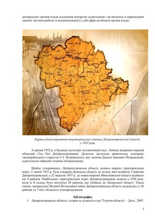 центральних органів влади посилення контролю за регіонами і це вилилось в перекидання
значної частини роботи та відповідальності у цій сфері на обласні органи влади.




        Карта адміністративно-територіальних одиниць Дніпропетровської області
                                     у 1932 році

      4 серпня 1932 р. в Будинку культури залізничників (вул. Леніна) відкрився перший
обласний з’їзд Рад Дніпропетровщини. Делегати заслухали привітальну телеграму
«всеукраїнського старости» Г.І. Петровського, яку зачитав Данило Іванович Петровський,
одноголосно обраний головою облвиконкому.

       Щойно утворившись, Дніпропетровська область зазнала перших територіальних
втрат. 2 липня 1932 р. була створена Донецька область до складу якої відійшло 5 районів
Дніпропетровської, а 22 вересня 1937 р. до новоствореної Миколаївської області відійшло
ще 9 районів. Найбільших територіальних втрат Дніпропетровщина зазнала в 1939 році,
коли із її складу було вилучено 28 районів, що увійшли до Запорізької області. Таким
чином, напередодні Великої Вітчизняної війни Дніпропетровська область складалась із 26
районів та 7 міст обласного підпорядкування.

                                    Бібліографія:
   1. Дніпропетровська область: історія та сучасність (до 75-річчя області). – Дн-к., 2007.

                                                                                         3
 