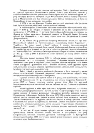 Дніпропетровщина відома також як край козацьких Січей – п’ять із них виявлено
на території сучасного Нікопольського району. Велику роль відіграло козацтво у
національно-визвольній війні українського народу проти Польщі. Наприкінці грудня 1647
року на острові Томаківка перебував Богдан Хмельницький, який на початку наступного
року в Микитинській Січі був обраний гетьманом Війська Запорозького. А битва на
Жовтих Водах зіграла вирішальну роль у війні.
         У 1774 р. частина Південної України, яка вже тоді знаходилась під контролем
Росії, була поділена на дві губернії: Новоросійську та Азовську.
        Зі зміною кордонів та зростанням населення змінювався й адміністративний поділ
краю. У 1783 р. дві губернії об’єднали й утворили на їх базі Катеринославське
намісництво. У 1796-1802 рр. тут існувала Новоросійська губернія, яка простягалася від
Дністра до Кубані, включаючи Кримський півострів та Передній Кавказ. Столицею
губернії був Новоросійськ – таку назву кілька років мав Катеринослав (сучасний
Дніпропетровськ).
         8 (20) жовтня 1802 р. російський імператор Олександр I видав указ про поділ
Новоросійської губернії на Катеринославську, Миколаївську (потім Херсонську) і
Таврійську. До складу нашої губернії увійшло 6 повітів: Катеринославський,
Новомосковський, Павлоградський, Бахмутський, Маріупольський, Ростовський-на-Дону.
У 1806-1817 рр. були утворені ще три повіти – Олександрівський, Верхньодніпровський
та Слов’яносербський. З того часу адміністративний поділ краю залишався незмінним аж
до 1917 р. Тільки у 1887 р. Ростовський повіт перейшов до складу області Війська
Донського.
         Протягом першої половини XIX ст. губернія являла собою провінцію як в
економічному, так і в культурному відношенні. Губернська столиця Катеринослав
знаходилась довгі роки в запустінні. Лише у середині століття поступово стали наявні
ознаки культурного і розвиненого міста – виникли бібліотека, театр, друкарня, музей,
клуб, інтенсивно проходила забудова. Проте повітові міста мали сільський вигляд, не було
бруківки, вуличного освітлення, водогонів.
         Всією губернією управляли цивільний губернатор та його канцелярія у складі
кількох десятків чоловік. Військовий губернатор – один на три південні губернії – мав у
своїй компетенції нагляд за громадським порядком.
         Губернія отримала свій герб (5 липня 1878 року), який повторював у загальних
рисах герб Катеринослава 1811 р.: у блакитному полі вензель імператриці Катерини II з
датою 1787 р. Вензель оточували дев’ять золотих зірок. Щит був увінчаний
імператорською короною та оточений золотим дубовим листям, з’єднаним андріївською
стрічкою.
         Великі зрушення в житті краю пов’язані з відкриттям наприкінці ХІХ століття
значних родовищ корисних копалин – вугілля, залізної та марганцевої руд тощо. У цей же
період виникла й швидко розвинулась промислова розробка корисних копалин
Криворізького і Донецького басейнів. Протягом 1870-1880-х років економічне життя в
губернії суттєво пожвавилося. Уздовж кордонів губернії були прокладені залізниці:
Харківсько-Миколаївська та Курсько-Харківсько-Азовська. В центрі пролягла Лозово-
Севастопольська (згодом Катерининська) залізниця. Завдяки збільшенню промислових
підприємств, активізації економічного життя населення губернії швидко збільшилося й
досягло 2112651 чоловік у 1897 р. Однак основним заняттям мешканців залишалося
землеробство.
          У цей час Катеринославська губернія швидко перетворюється на центр
промисловості Півдня Російської імперії. Введена в експлуатацію 1884 року
Катерининська залізниця об’єднала Донецький кам’яновугільний та Криворізький
гірничорудний басейни. 1887 року пуском першої домни Брянського заводу покладено
початок металургійної промисловості.


                                                                                      5
 