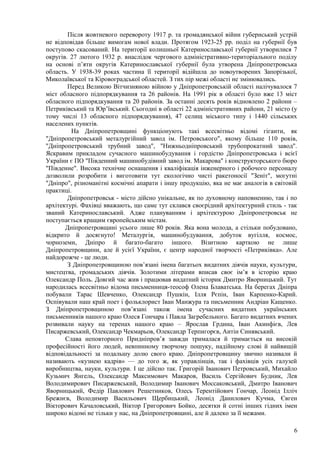 Після жовтневого перевороту 1917 р. та громадянської війни губернський устрій
не відповідав більше вимогам нової влади. Протягом 1923-25 рр. поділ на губернії був
поступово скасований. На території колишньої Катеринославської губернії утворилися 7
округів. 27 лютого 1932 р. внаслідок чергового адміністративно-територіального поділу
на основі п’яти округів Катеринославської губернії була утворена Дніпропетровська
область. У 1938-39 роках частина її території відійшла до новоутворених Запорізької,
Миколаївської та Кіровоградської областей. З тих пір межі області не змінювались.
        Перед Великою Вітчизняною війною у Дніпропетровській області налічувалося 7
міст обласного підпорядкування та 26 районів. На 1991 рік в області було вже 13 міст
обласного підпорядкування та 20 районів. За останні десять років відновлено 2 райони –
Петриківський та Юр’ївський. Сьогодні в області 22 адміністративних райони, 21 місто (у
тому числі 13 обласного підпорядкування), 47 селищ міського типу і 1440 сільських
населених пунктів.
         На Дніпропетровщині функціонують такі всесвітньо відомі гіганти, як
"Дніпропетровський металургійний завод ім. Петровського", якому більше 110 років,
"Дніпропетровський трубний завод", "Нижньодніпровський трубопрокатний завод".
Яскравим прикладом сучасного машинобудування і гордістю Дніпропетровська і всієї
України є ПО "Південний машинобудівний завод ім. Макарова" і конструкторського бюро
"Південне". Висока технічне оснащення і кваліфікація інженерного і робочого персоналу
дозволили розробити і виготовити тут екологічно чисті ракетоносії "Зеніт", могутні
"Дніпро", різноманітні космічні апарати і іншу продукцію, яка не має аналогів в світовій
практиці.
        Дніпропетровськ - місто дійсно унікальне, як по духовному наповненню, так і по
архітектурі. Фахівці вважають, що саме тут склався своєрідний архітектурний стиль - так
званий Катеринославський. Адже плануванням і архітектурою Дніпропетровськ не
поступається кращим європейським містам.
       Дніпропетровщині усього лише 80 років. Яка вона молода, а стільки побудовано,
відкрито й досягнуто! Металургія, машинобудування, добуток вугілля, космос,
чорноземи, Дніпро й багато-багато іншого. Візитною карткою не лише
Дніпропетровщини, але й усієї України, є центр народної творчості «Петриківка». Але
найдорожче - це люди.
        З Дніпропетровщиною пов’язані імена багатьох видатних діячів науки, культури,
мистецтва, громадських діячів. Золотими літерами вписав своє ім’я в історію краю
Олександр Поль. Довгий час жив і працював видатний історик Дмитро Яворницький. Тут
народилась всесвітньо відома письменниця-теософ Олена Блаватська. На берегах Дніпра
побували Тарас Шевченко, Олександр Пушкін, Ілля Рєпін, Іван Карпенко-Карий.
Оспівували наш край поет і фольклорист Іван Манжура та письменник Андріан Кащенко.
З Дніпропетровщиною пов’язані також імена сучасних видатних українських
письменників нашого краю Олеся Гончара і Павла Загребельного. Багато видатних вчених
розвивали науку на теренах нашого краю – Ярослав Грдина, Іван Акинфієв, Лев
Писаржевський, Олександр Чекмарьов, Олександр Терпигорєв, Антін Синявський.
       Слава неповторного Придніпров’я завжди трималася й тримається на високій
професійності його людей, невпинному творчому пошуку, надійному слові й найвищій
відповідальності за подальшу долю свого краю. Дніпропетровщину звично називали й
називають «кузнею кадрів» — до того ж, як управлінців, так і фахівців усіх галузей
виробництва, науки, культури. І це дійсно так. Григорій Іванович Петровський, Михайло
Кузьмич Янгель, Олександр Максимович Макаров, Василь Сергійович Будник, Лев
Володимирович Писаржевський, Володимир Іванович Моссаковський, Дмитро Іванович
Яворницький, Федір Павлович Решетников, Олесь Терентійович Гончар, Леонід Ілліч
Брежнєв, Володимир Васильович Щербицький, Леонід Данилович Кучма, Євген
Вікторович Качаловський, Віктор Григорович Бойко, десятки й сотні інших гідних імен
широко відомі не тільки у нас, на Дніпропетровщині, але й далеко за її межами.

                                                                                      6
 
