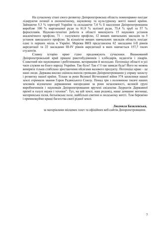 На сучасному етапі свого розвитку Дніпропетровська область повноправно посідає
лідируючи позиції в економічному, науковому та культурному житті нашої країни.
Займаючи 5,3 % території України та складаючи 7,4 % її населення Дніпропетровщина
виробляє 100 % марганцевої руди та 81,9 % залізної руди, 75,4 % труб та 57 %
феросплавів. Науково-технічні роботи в області виконують 15 наукових установ
академічного профілю, 71 – галузевого профілю, 12 вищих навчальних закладів та 5
установ заводського профілю. За кількістю вищих навчальних закладів область посідає
одне із перших місць в Україні. Мережа ВНЗ представлена 62 закладами І-ІІ рівнів
акредитації та 22 закладами ІІІ-ІV рівнів акредитації в яких навчається 157,7 тисяч
студентів.
       Славну     історію    краю     гідно    продовжують     сучасники.   Вшанований
Дніпропетровський край працею ракетобудівників і хлібодарів, педагогів і лікарів.
Славетний він науковцями і робітниками, ветеранами й молоддю. Потенціал області в усі
часи служив на благо народу України. Так було! Так є! І так завжди буде! Його не можна
виміряти тільки стабільно зростаючими обсягами валового продукту. Потенціал краю – це
наші люди. Держава високо оцінила внесок громадян Дніпропетровщини у справу захисту
і розвитку нашої країни. Тільки за роки Великої Вітчизняної війни 574 захисники нашої
землі отримали звання Героя Радянського Союзу. Понад три з половиною тисячі наших
земляків відзначено державними нагородами за роки незалежності, великій групі
виробничників і науковців Дніпропетровщини вручені свідоцтва Лауреатів Державної
премії в галузі науки і техніки”. Тут, на цій землі, наш родовід, наше домашнє вогнище,
материнська пісня, батьківське поле, найбільші святині в людському житті. Тож бережімо
і примножуймо кращі багатства своєї рідної землі.

                                                               Людмила Базилевська,
              за матеріалами місцевих газет та офіційних веб-сайтів Дніпропетровщини.




                                                                                     7
 