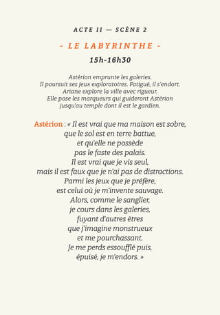 A C T E I I — S C È N E 2
-   L E L A B Y R I N T H E   -
15h-16h30
Astérion emprunte les galeries.
Il poursuit ses jeux exploratoires. Fatigué, il s’endort.
Ariane explore la ville avec rigueur.
Elle pose les marqueurs qui guideront Astérion
jusqu’au temple dont il est le gardien.
Astérion : « Il est vrai que ma maison est sobre,
que le sol est en terre battue,
et qu’elle ne possède
pas le faste des palais.
Il est vrai que je vis seul,
mais il est faux que je n’ai pas de distractions.
Parmi les jeux que je préfère,
est celui où je m’invente sauvage.
Alors, comme le sanglier,
je cours dans les galeries,
fuyant d’autres êtres
que j’imagine monstrueux
et me pourchassant.
Je me perds essoufflé puis,
épuisé, je m’endors. »
 