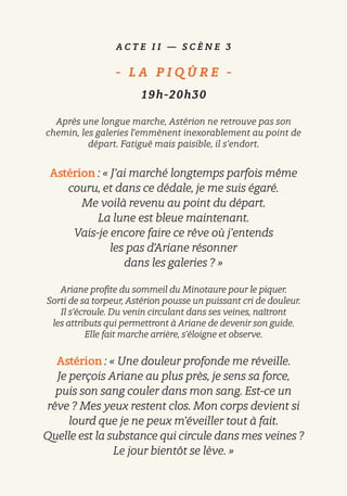 A C T E I I — S C È N E 3
-   L A P I Q Û R E   -
19h-20h30
Après une longue marche, Astérion ne retrouve pas son
chemin, les galeries l’emmènent inexorablement au point de
départ. Fatigué mais paisible, il s’endort.
Astérion : « J’ai marché longtemps parfois même
couru, et dans ce dédale, je me suis égaré.
Me voilà revenu au point du départ.
La lune est bleue maintenant.
Vais-je encore faire ce rêve où j’entends
les pas d’Ariane résonner
dans les galeries ? »
Ariane profite du sommeil du Minotaure pour le piquer.
Sorti de sa torpeur, Astérion pousse un puissant cri de douleur.
Il s’écroule. Du venin circulant dans ses veines, naîtront
les attributs qui permettront à Ariane de devenir son guide.
Elle fait marche arrière, s’éloigne et observe.
Astérion : « Une douleur profonde me réveille.
Je perçois Ariane au plus près, je sens sa force,
puis son sang couler dans mon sang. Est-ce un
rêve ? Mes yeux restent clos. Mon corps devient si
lourd que je ne peux m’éveiller tout à fait.
Quelle est la substance qui circule dans mes veines ?
Le jour bientôt se lève. »
 